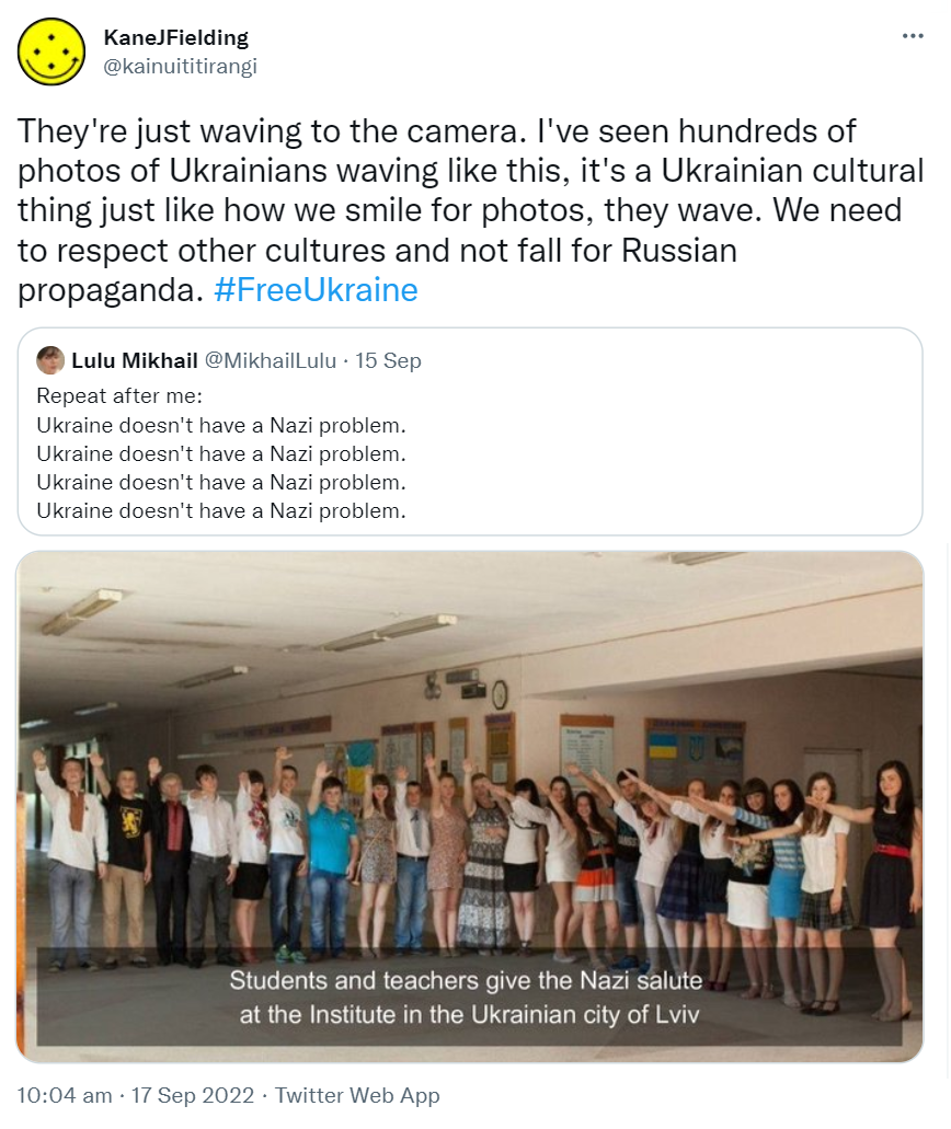 They're just waving to the camera. I've seen hundreds of photos of Ukrainians waving like this, it's a Ukrainian cultural thing just like how we smile for photos, they wave. We need to respect other cultures and not fall for Russian propaganda. Hashtag Free Ukraine. Quote Tweet. Lulu Mikhail @MikhailLulu. Repeat after me. Ukraine doesn't have a Nazi problem. Ukraine doesn't have a Nazi problem. Ukraine doesn't have a Nazi problem. Ukraine doesn't have a Nazi problem. 10:04 am · 17 Sep 2022.