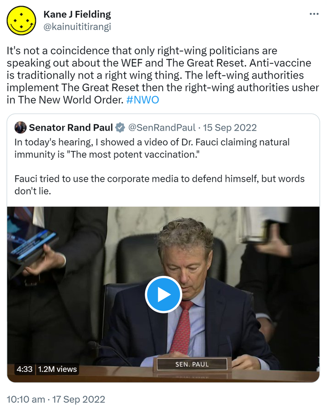 It's not a coincidence that only right-wing politicians are speaking out about the WEF and The Great Reset. Anti-vaccine is traditionally not a right wing thing. The left-wing authorities implement The Great Reset then the right-wing authorities usher in The New World Order. Hashtag NWO. Quote Tweet. Senator Rand Paul @SenRandPaul. In today's hearing, I showed a video of Doctor Fauci claiming natural immunity is the most potent vaccination. Fauci tried to use the corporate media to defend himself, but words don't lie. 10:10 am · 17 Sep 2022.