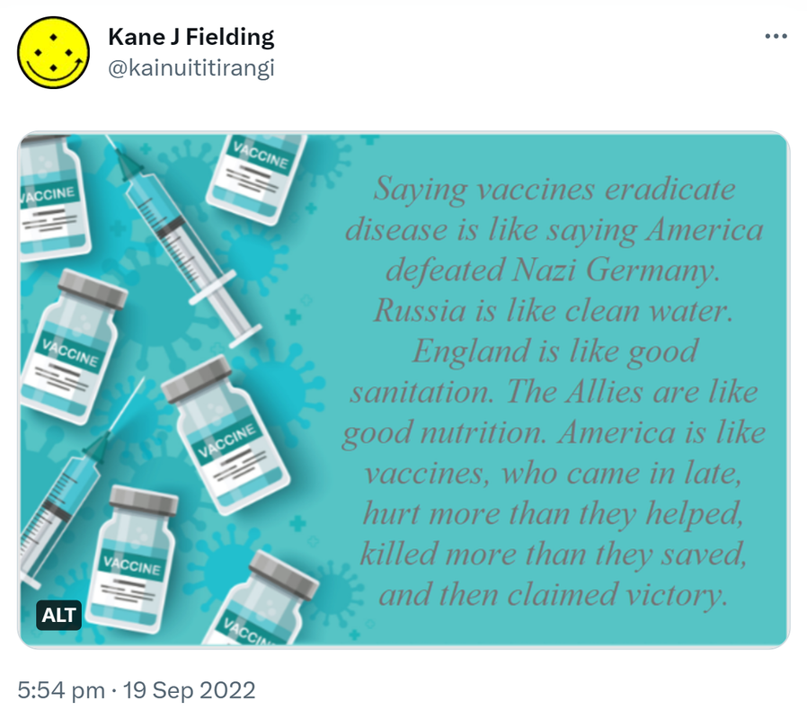 Saying vaccines eradicate disease is like saying America defeated Nazi Germany. Russia is like clean water. England is like good sanitation. The Allies are like good nutrition. America is like vaccines, who came in late, hurt more than they helped, killed more than they saved, and then claimed victory. 5:54 pm · 19 Sep 2022.