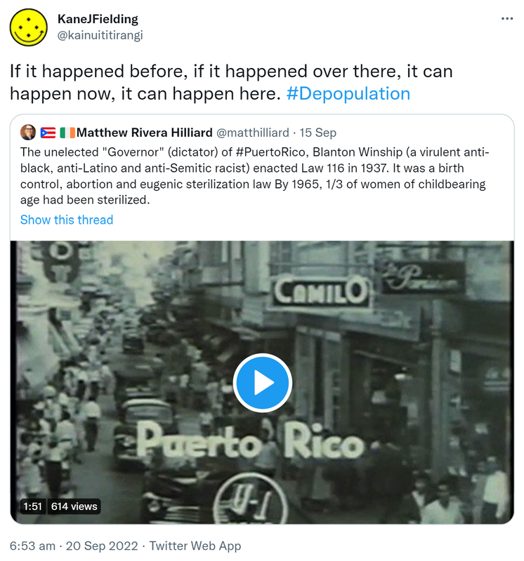 If it happened before, if it happened over there, it can happen now, it can happen here. Hashtag Depopulation. Quote Tweet. Matthew Rivera Hilliard @matthilliard. The unelected Governor (dictator) of Hashtag Puerto Rico, Blanton Winship (a virulent anti-black, anti-Latino and anti-Semitic racist) enacted Law 116 in 1937. It was a birth control, abortion and eugenic sterilization law By 1965, one third of women of childbearing age had been sterilized. 6:53 am · 20 Sep 2022.