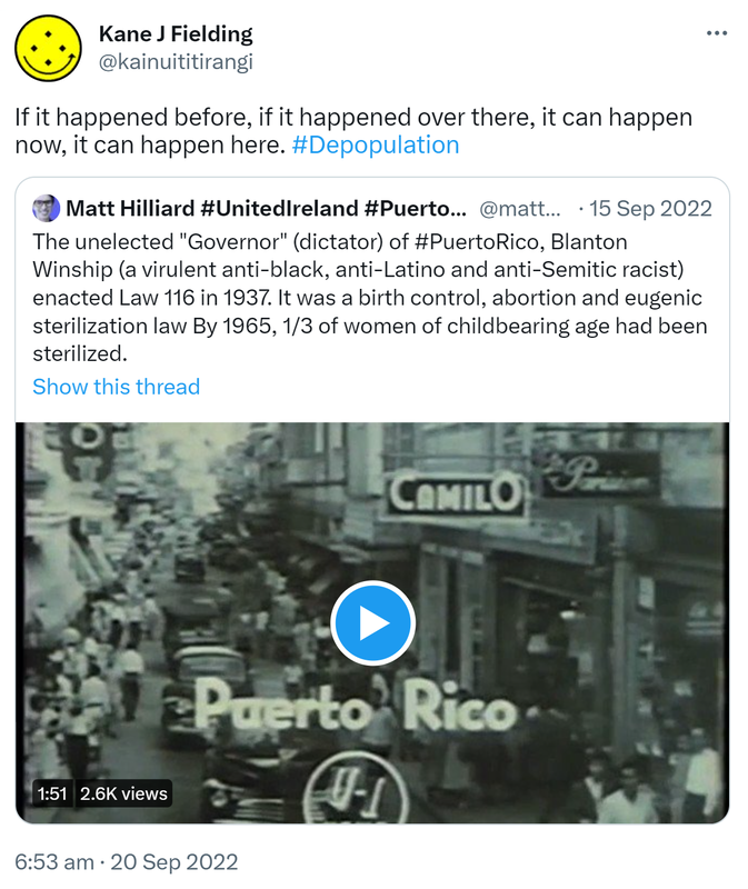 If it happened before, if it happened over there, it can happen now, it can happen here. Hashtag Depopulation. Quote Tweet. Matthew Rivera Hilliard @matthilliard. The unelected Governor (dictator) of Hashtag Puerto Rico, Blanton Winship (a virulent anti-black, anti-Latino and anti-Semitic racist) enacted Law 116 in 1937. It was a birth control, abortion and eugenic sterilization law By 1965, one third of women of childbearing age had been sterilized. 6:53 am · 20 Sep 2022.