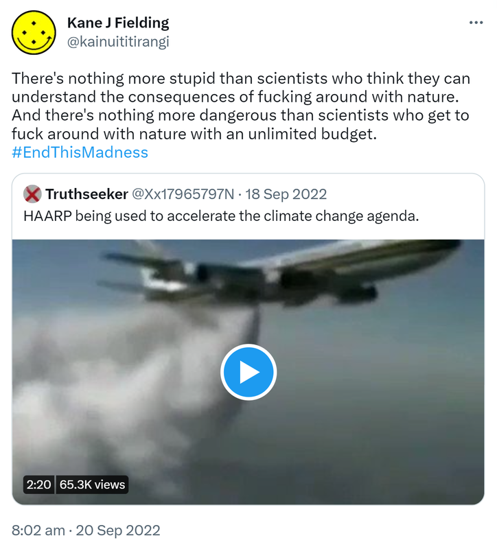 There's nothing more stupid than scientists who think they can understand the consequences of fucking around with nature. And there's nothing more dangerous than scientists who get to fuck around with nature with an unlimited budget. Hashtag End This Madness. Quote Tweet. @Xx17965797N. HAARP being used to accelerate the climate change agenda. 8:02 am · 20 Sep 2022.