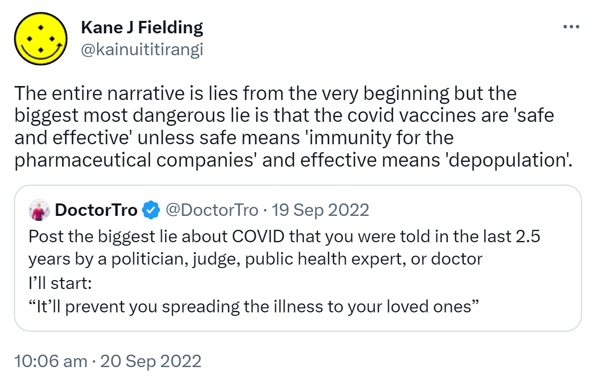 The entire narrative is lies from the very beginning but the biggest most dangerous lie is that the covid vaccines are 'safe and effective' unless safe means 'immunity for the pharmaceutical companies' and effective means 'depopulation'. Quote Tweet. DoctorTro @DoctorTro. Post the biggest lie about COVID that you were told in the last 2.5 years by a politician, judge, public health expert, or doctor. I’ll start. It’ll prevent you spreading the illness to your loved ones. 10:06 am · 20 Sep 2022.
