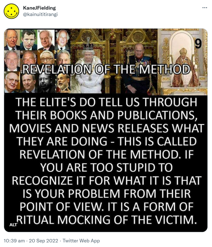 Revelation of the method. The Elite’s do tell us through their books and publications, movies and news releases what they are doing. This is called revelation of the method. If you are too stupid to recognize it for what it is that is your problem from their point of view. It is a form of ritual mocking of the victim. 10:39 am · 20 Sep 2022.