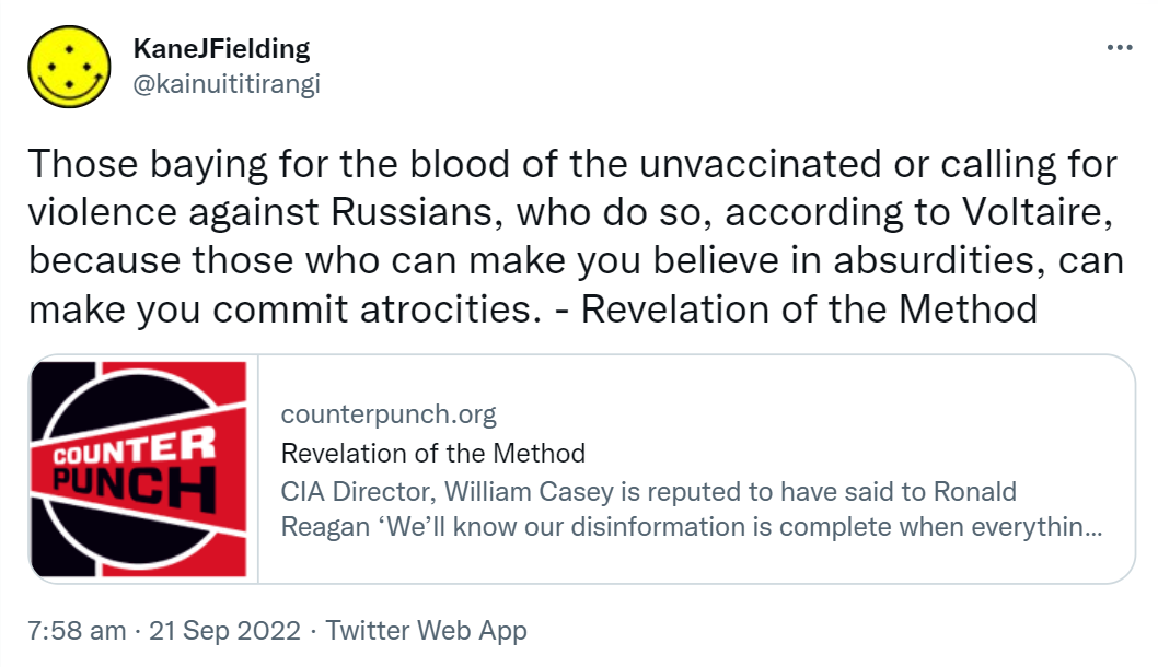 Those baying for the blood of the unvaccinated or calling for violence against Russians, who do so, according to Voltaire, because those who can make you believe in absurdities, can make you commit atrocities. - Revelation of the Method. Counterpunch.org. CIA Director, William Casey is reputed to have said to Ronald Reagan ‘We’ll know our disinformation is complete when everything the American public believes is false.’ 7:58 am · 21 Sep 2022.
