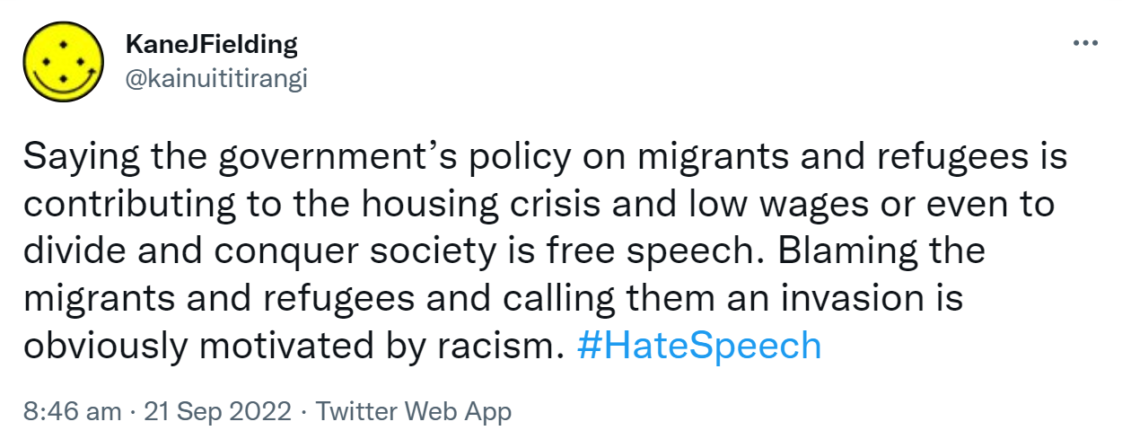 Saying the government’s policy on migrants and refugees is contributing to the housing crisis and low wages or even to divide and conquer society is free speech. Blaming the migrants and refugees and calling them an invasion is obviously motivated by racism. Hashtag Hate Speech. 8:46 am · 21 Sep 2022.