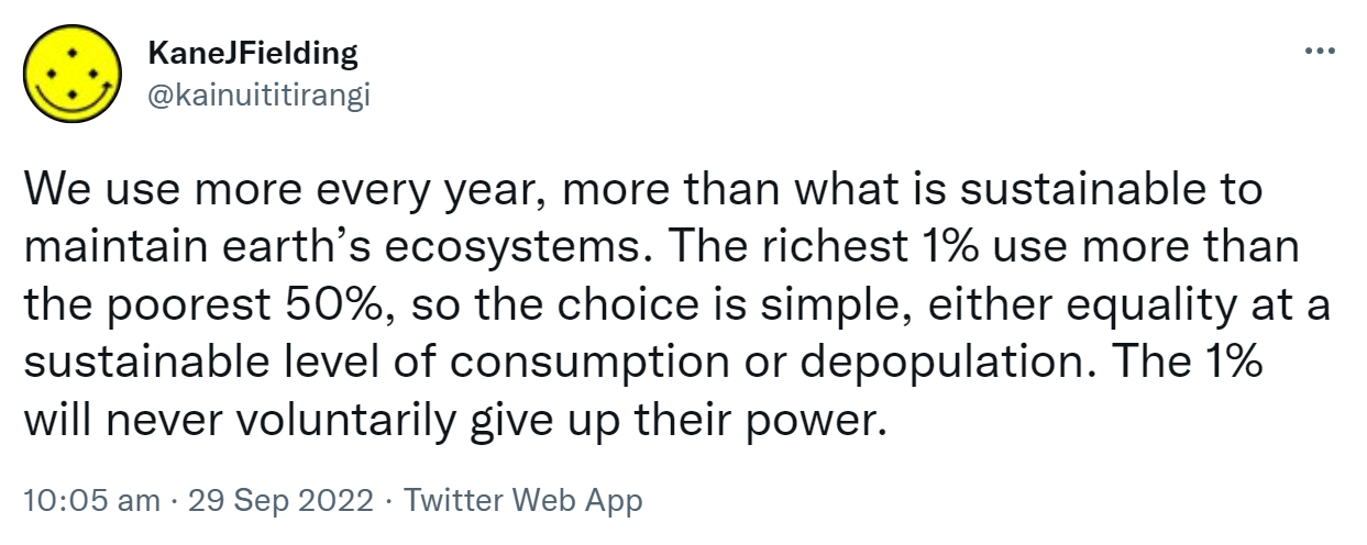 We use more every year, more than what is sustainable to maintain earth’s ecosystems. The richest 1% use more than the poorest 50%, so the choice is simple, either equality at a sustainable level of consumption or depopulation. The 1% will never voluntarily give up their power. 10:05 am · 29 Sep 2022.