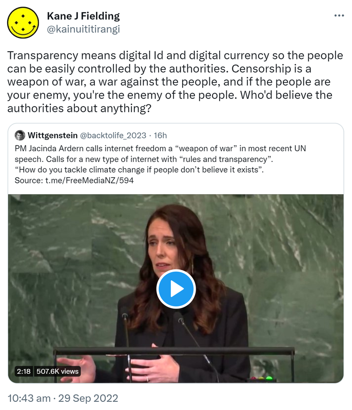 Transparency means digital Id and digital currency so the people can be easily controlled by the authorities. Censorship is a weapon of war, a war against the people, and if the people are your enemy, you're the enemy of the people. Who'd believe the authorities about anything? Quote Tweet. Wittgenstein @backtolife_2023. PM Jacinda Ardern calls internet freedom a weapon of war in most recent UN speech. Calls for a new type of internet with rules and transparency. How do you tackle climate change if people don’t believe it exists? 10:43 am · 29 Sep 2022.