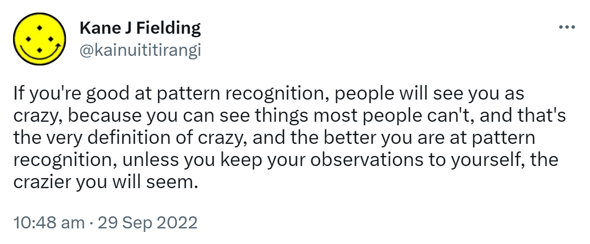 If you're good at pattern recognition, people will see you as crazy, because you can see things most people can't, and that's the very definition of crazy, and the better you are at pattern recognition, unless you keep your observations to yourself, the crazier you will seem. 10:48 am · 29 Sep 2022.