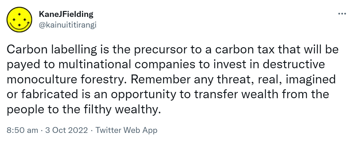 Carbon labelling is the precursor to a carbon tax that will be paid to multinational companies to invest in destructive monoculture forestry. Remember any threat, real, imagined or fabricated is an opportunity to transfer wealth from the people to the filthy wealthy. 8:50 am · 3 Oct 2022.