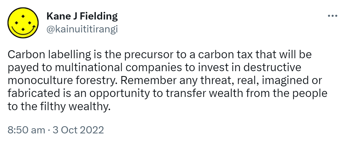 Carbon labelling is the precursor to a carbon tax that will be paid to multinational companies to invest in destructive monoculture forestry. Remember any threat, real, imagined or fabricated is an opportunity to transfer wealth from the people to the filthy wealthy. 8:50 am · 3 Oct 2022.