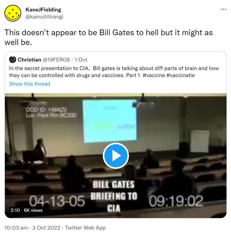 This doesn't appear to be Bill Gates to hell but it might as well be. Quote Tweet Christian @19FER08. In the secret presentation to CIA,  Bill Gates is talking about diff parts of brain and how they can be controlled with drugs and vaccines. Part 1 Hashtag vaccine hashtag vaccinatie. 10:03 am · 3 Oct 2022.