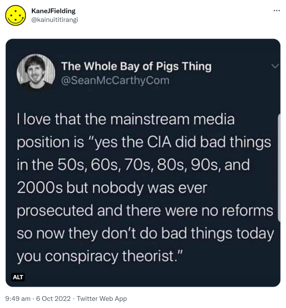 The Whole Bay of Pigs Thing @SeanMcCarthyCom I love that the mainstream media position is, yes the CIA did bad things in the 50s, 60s, 70s, 80s, 90, and 2000s but nobody was ever prosecuted and there were no reforms so now they don't do bad things today you conspiracy theorists. 9:49 am · 6 Oct 2022.