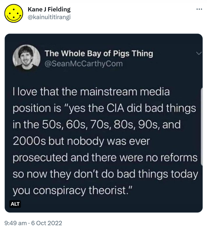 The Whole Bay of Pigs Thing @SeanMcCarthyCom. I love that the mainstream media position is, yes the CIA did bad things in the 50s, 60s, 70s, 80s, 90, and 2000s but nobody was ever prosecuted and there were no reforms so now they don't do bad things today you conspiracy theorists. 9:49 am · 6 Oct 2022.