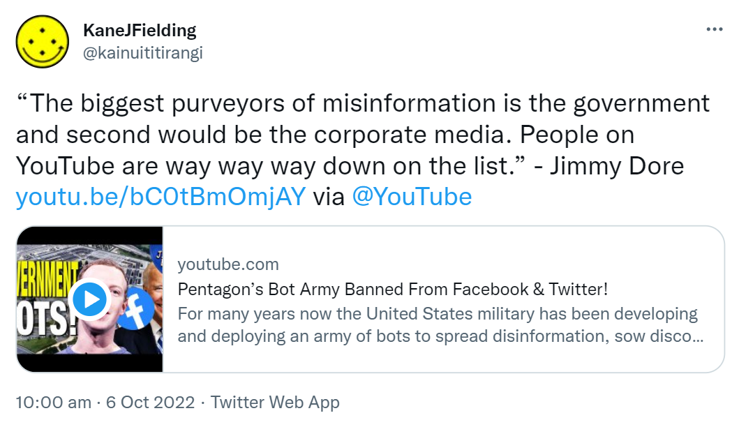 The biggest purveyors of misinformation is the government and second would be the corporate media. People on YouTube are way way way down on the list. - Jimmy Dore. via @YouTube Youtube.com. Pentagon’s Bot Army Banned From Facebook & Twitter! For many years now the United States military has been developing and deploying an army of bots to spread disinformation, sow discord among perceived enemies. 10:00 am · 6 Oct 2022.