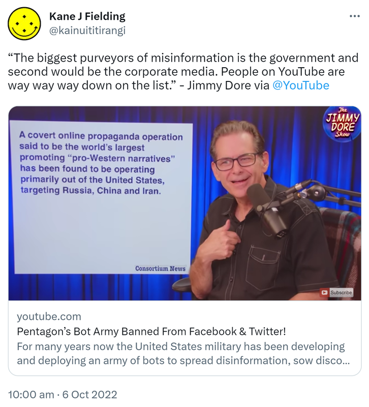 The biggest purveyors of misinformation is the government and second would be the corporate media. People on YouTube are way way way down on the list. - Jimmy Dore. Youtube.com. Pentagon’s Bot Army Banned From Facebook & Twitter! For many years now the United States military has been developing and deploying an army of bots to spread disinformation, sow discord among perceived enemies. 10:00 am · 6 Oct 2022.