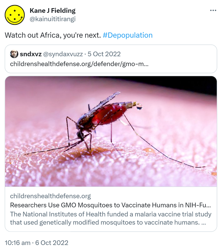 Watch out Africa, you're next. Hashtag Depopulation. Quote Tweet. Sndxvz @syndaxvuzz. Childrenshealthdefense.org. Researchers Use GMO Mosquitoes to Vaccinate Humans in NIH-Funded Malaria Study. The National Institutes of Health funded a malaria vaccine trial study that used genetically modified mosquitoes to vaccinate humans. The Bill & Melinda Gates Foundation has close ties to the research. 10:16 am · 6 Oct 2022.