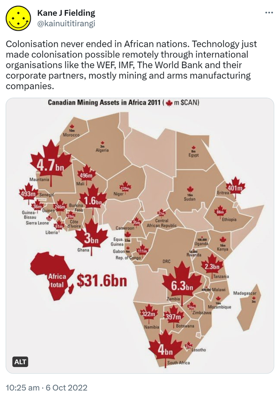 Colonisation never ended in African nations. Technology just made colonisation possible remotely through international organisations like the WEF, IMF, The World Bank and their corporate partners, mostly mining and arms manufacturing companies. Canadian mining assets in Africa 2011, $31.6bn. 10:25 am · 6 Oct 2022.