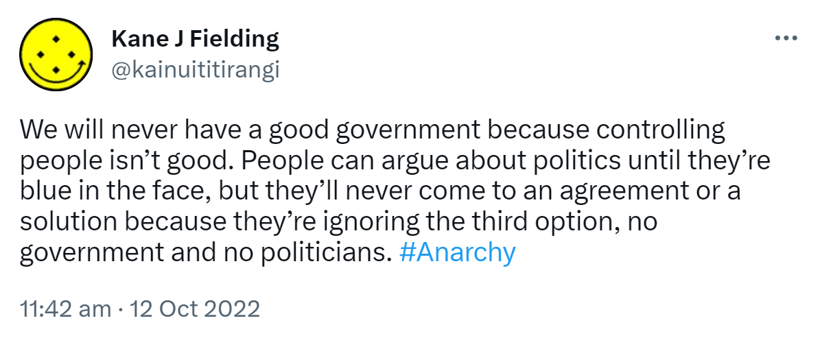 We will never have a good government because controlling people isn’t good. People can argue about politics until they’re blue in the face, but they’ll never come to an agreement or a solution because they’re ignoring the third option, no government and no politicians. Hashtag Anarchy. 11:42 am · 12 Oct 2022.
