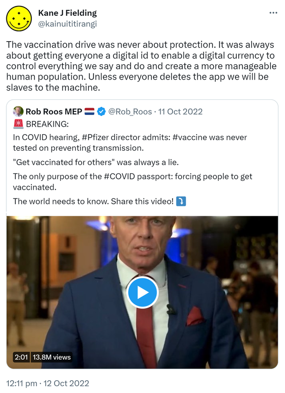 The vaccination drive was never about protection. It was always about getting everyone a digital id to enable a digital currency to control everything we say and do and create a more manageable human population. Unless everyone deletes the app we will be slaves to the machine. Quote Tweet. Rob Roos MEP @Rob_Roos. BREAKING: In COVID hearing, hashtag Pfizer director admits: hashtag vaccine was never tested on preventing transmission. Get vaccinated for others was always a lie. The only purpose of the hashtag COVID passport: forcing people to get vaccinated. The world needs to know. Share this video! 12:11 pm · 12 Oct 2022.