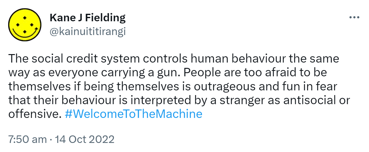 The social credit system controls human behaviour the same way as everyone carrying a gun. People are too afraid to be themselves if being themselves is outrageous and fun in fear that their behaviour is interpreted by a stranger as antisocial or offensive. Hashtag Welcome To The Machine. 7:50 am · 14 Oct 2022.