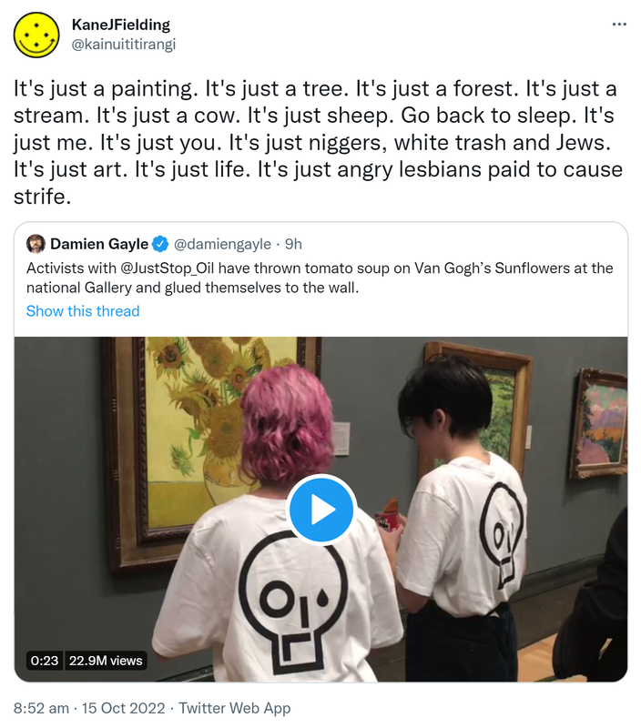 It's just a painting. It's just a tree. It's just a forest. It's just a stream. It's just a cow. It's just sheep. Go back to sleep. It's just me. It's just you. It's just niggers, white trash and Jews. It's just art. It's just life. It's just angry lesbians paid to cause strife. Quote Tweet. Damien Gayle @damiengayle. Activists with @JustStop_Oil have thrown tomato soup on Van Gogh’s Sunflowers at the national Gallery and glued themselves to the wall. 8:52 am · 15 Oct 2022.