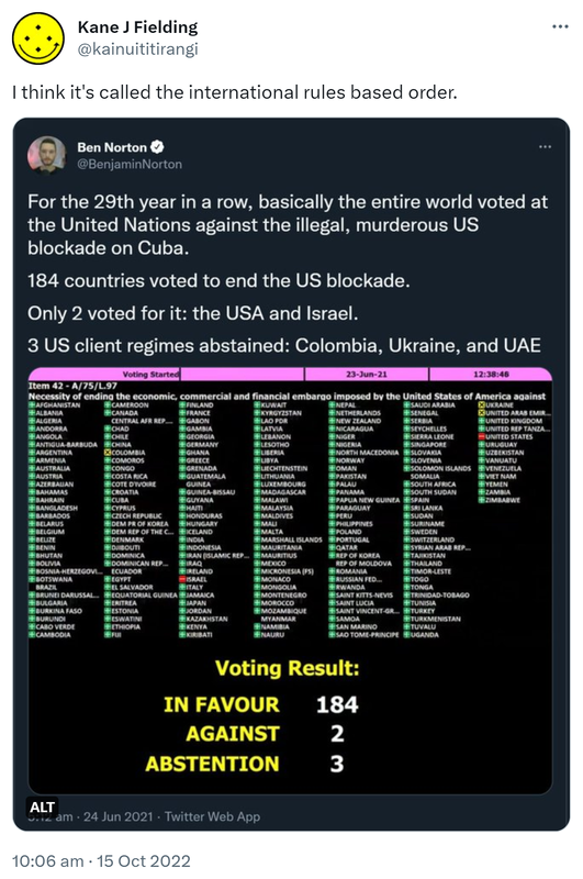 I think it's called the international rules based order. For the 29th year in a row, basically the entire world voted at the United Nations against the illegal, murderous US blockade on Cuba. 184 countries voted to end the US blockade. Only 2 voted for it: the USA and Israel. 3 US client regimes abstained: Colombia, Ukraine, and UAE. 5:12 am · 24 Jun 2021. 10:06 am · 15 Oct 2022. 