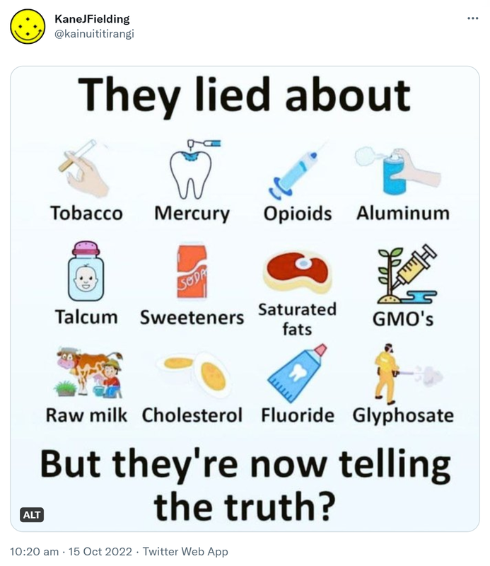 They lied about Tobacco Mercury Opioids Aluminum Talcum Sweeteners Saturated fats GMO’s Raw milk Cholesterol Fluoride Glyphosate. But they’re now telling the truth? 10:20 am · 15 Oct 2022.