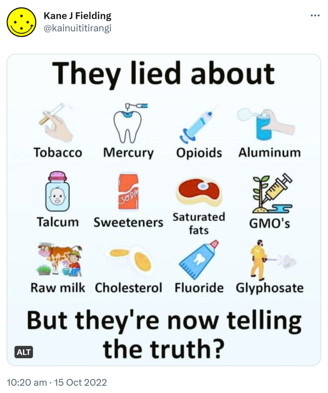 They lied about Tobacco Mercury Opioids Aluminum Talcum Sweeteners Saturated fats GMO’s Raw milk Cholesterol Fluoride Glyphosate. But they’re now telling the truth? 10:20 am · 15 Oct 2022.