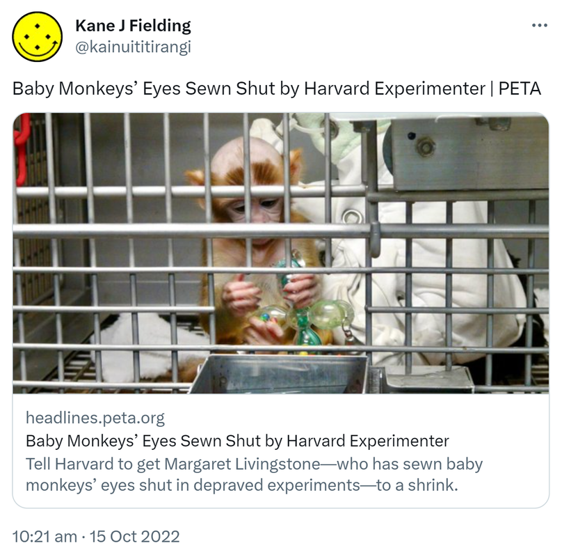 Baby Monkeys’ Eyes Sewn Shut by Harvard Experimenter - PETA. Headlines.peta.org. Tell Harvard to get Margaret Livingstone who sews baby monkeys’ eyes shut in depraved experiments to a shrink. 10:21 am · 15 Oct 2022.