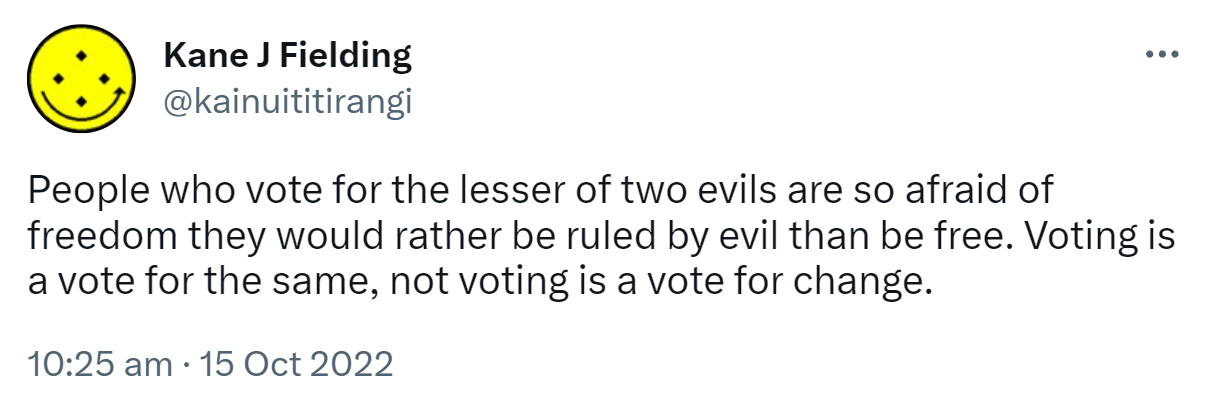 People who vote for the lesser of two evils are so afraid of freedom they would rather be ruled by evil than be free. Voting is a vote for the same, not voting is a vote for change. 10:25 am · 15 Oct 2022.