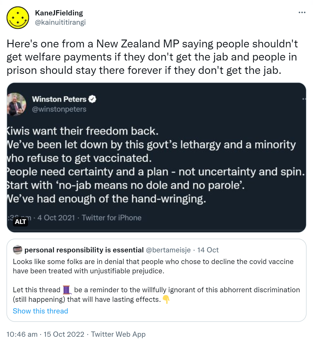 Here's one from a New Zealand MP saying people shouldn't get welfare payments if they don't get the jab and people in prison should stay there forever if they don't get the jab. Kiwis want their freedom back. We’ve been let down by this government's lethargy and a minority who refuse to get vaccinated. People need certainty and a plan - not uncertainty and spin. Start with ‘no-jab means no dole and no parole’. We’ve had enough of the hand-wringing. 3:36 pm · 4 Oct 2021. Quote Tweet. Personal responsibility is essential @bertameisje. Looks like some folks are in denial that people who chose to decline the covid vaccine have been treated with unjustifiable prejudice. Let this thread be a reminder to the willfully ignorant of this abhorrent discrimination (still happening) that will have lasting effects. 10:46 am · 15 Oct 2022.