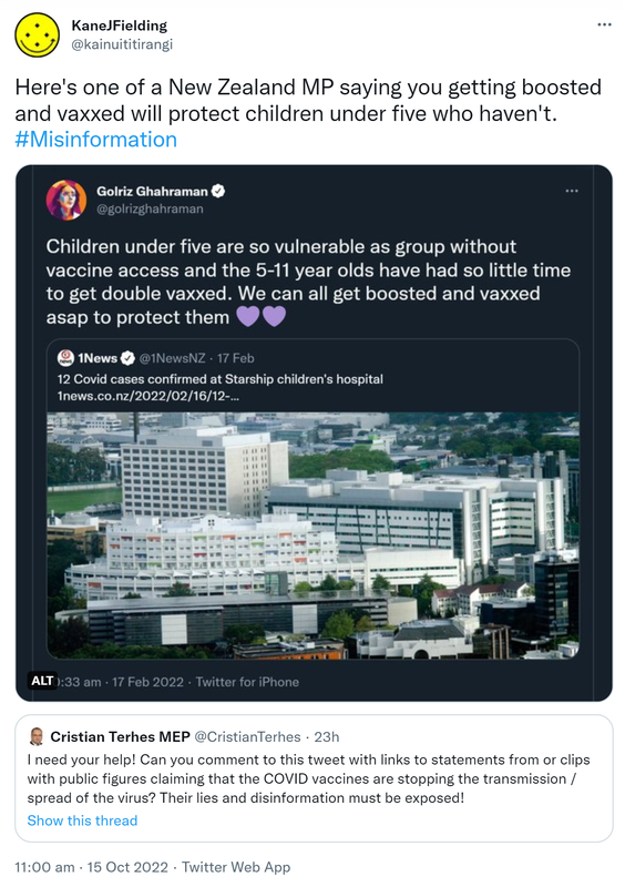Here's one of a New Zealand MP saying you getting boosted and vaxxed will protect children under five who haven't. Hashtag Misinformation. Children under five are so vulnerable as group without vaccine access and the 5-11 year olds have had so little time to get double vaxxed. We can all get boosted and vaxxed asap to protect them. Quote Tweet 1News @1NewsNZ. 12 Covid cases confirmed at Starship children's hospital. 10:33 am · 17 Feb 2022. Quote Tweet. Cristian Terhes MEP @CristianTerhes. I need your help! Can you comment to this tweet with links to statements from or clips with public figures claiming that the COVID vaccines are stopping the transmission / spread of the virus? Their lies and disinformation must be exposed! 11:00 am · 15 Oct 2022.