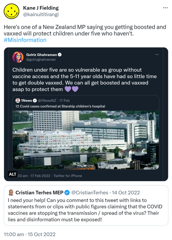 Here's one of a New Zealand MP saying you getting boosted and vaxxed will protect children under five who haven't. Hashtag Misinformation. Children under five are so vulnerable as group without vaccine access and the 5-11 year olds have had so little time to get double vaxxed. We can all get boosted and vaxxed asap to protect them. Quote Tweet 1News @1NewsNZ. 12 Covid cases confirmed at Starship children's hospital. 10:33 am · 17 Feb 2022. Quote Tweet. Cristian Terhes MEP @CristianTerhes. I need your help! Can you comment to this tweet with links to statements from or clips with public figures claiming that the COVID vaccines are stopping the transmission / spread of the virus? Their lies and disinformation must be exposed! 11:00 am · 15 Oct 2022.