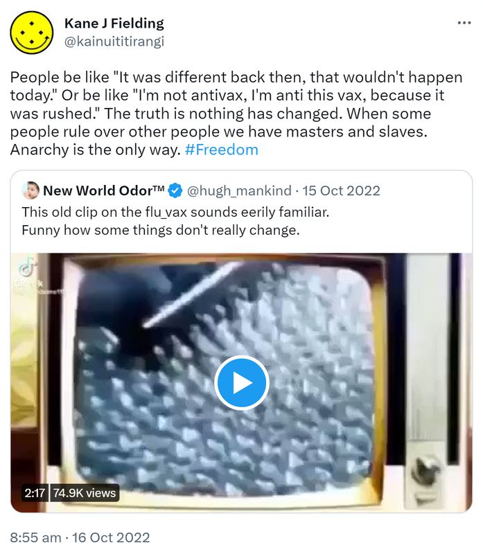 People be like. It was different back then, that wouldn't happen today. Or be like. I'm not antivax, I'm anti this vax, because it was rushed. The truth is nothing has changed. When some people rule over other people we have masters and slaves. Anarchy is the only way. Hashtag Freedom. Quote Tweet. New World Odor @hugh_mankind. This old clip on the flu_vax sounds eerily familiar. Funny how some things don't really change. 8:55 am · 16 Oct 2022.