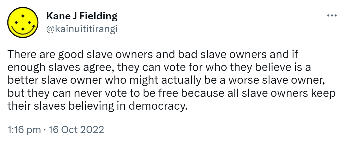 There are good slave owners and bad slave owners and if enough slaves agree, they can vote for who they believe is a better slave owner who might actually be a worse slave owner, but they can never vote to be free because all slave owners keep their slaves believing in democracy. 1:16 pm · 16 Oct 2022.