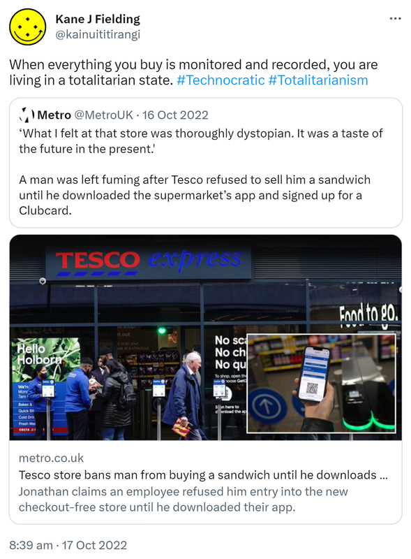 When everything you buy is monitored and recorded, you are living in a totalitarian state. Hashtag Technocratic Hashtag Totalitarianism. Quote Tweet. Metro @MetroUK. ‘What I felt at that store was thoroughly dystopian. It was a taste of the future in the present.' A man was left fuming after Tesco refused to sell him a sandwich until he downloaded the supermarket’s app and signed up for a Clubcard. Metro.co.uk. Jonathan claims an employee refused him entry into the new checkout-free store until he downloaded their app. 8:39 am · 17 Oct 2022.