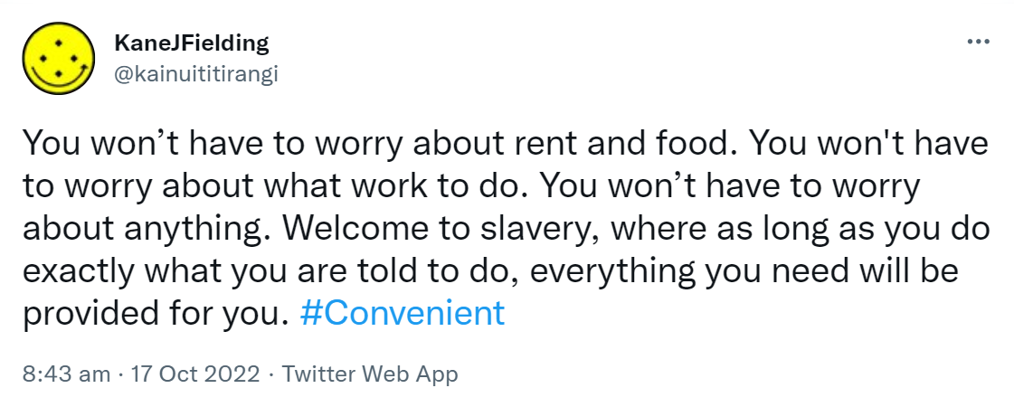 You won’t have to worry about rent and food. You won't have to worry about what work to do. You won’t have to worry about anything. Welcome to slavery, where as long as you do exactly what you are told to do, everything you need will be provided for you. Hashtag Convenient. 8:43 am · 17 Oct 2022.
