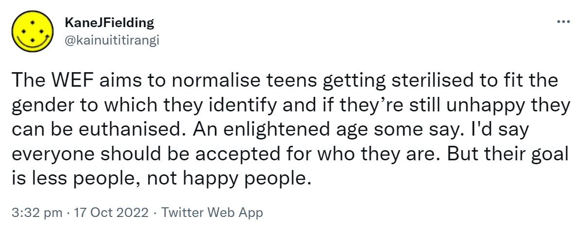 The WEF aims to normalise teens getting sterilised to fit the gender to which they identify and if they’re still unhappy they can be euthanised. An enlightened age some say. I'd say everyone should be accepted for who they are. But their goal is less people, not happy people. 3:32 pm · 17 Oct 2022.