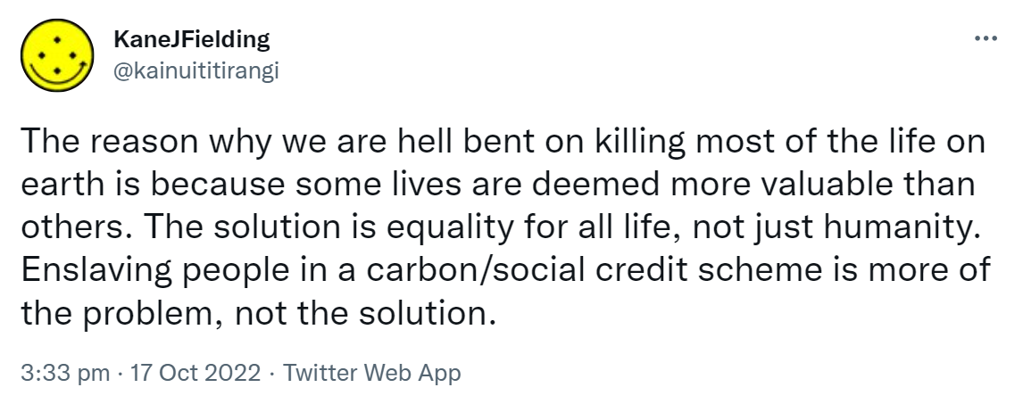 The reason why we are hell bent on killing most of the life on earth is because some lives are deemed more valuable than others. The solution is equality for all life, not just humanity. Enslaving people in a carbon/social credit scheme is more of the problem, not the solution. 3:33 pm · 17 Oct 2022.