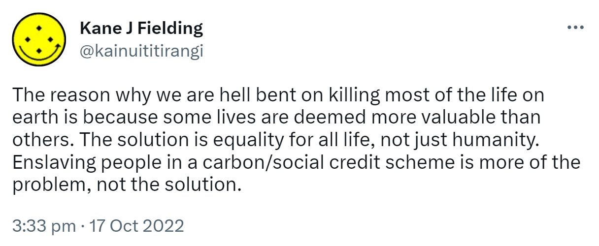 The reason why we are hell bent on killing most of the life on earth is because some lives are deemed more valuable than others. The solution is equality for all life, not just humanity. Enslaving people in a carbon/social credit scheme is more of the problem, not the solution. 3:33 pm · 17 Oct 2022.