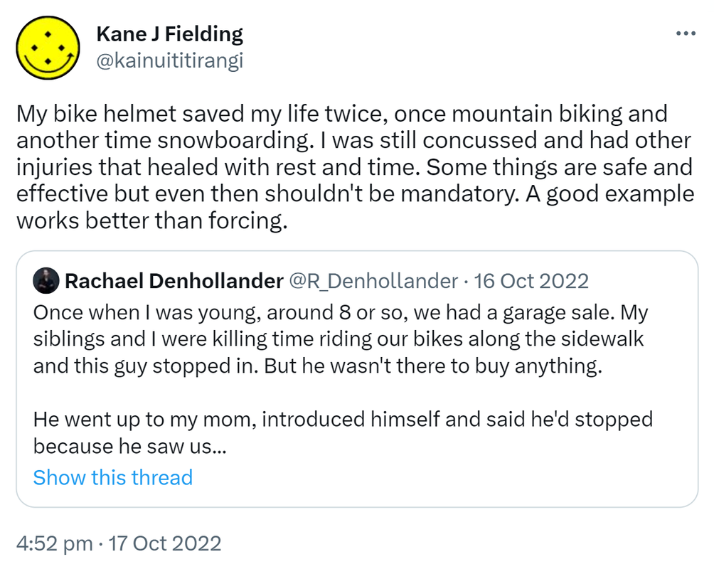 My bike helmet saved my life twice, once mountain biking and another time snowboarding. I was still concussed and had other injuries that healed with rest and time. Some things are safe and effective but even then shouldn't be mandatory. A good example works better than forcing. Quote Tweet. Rachael Denhollander @R_Denhollander. Once when I was young, around 8 or so, we had a garage sale. My siblings and I were killing time riding our bikes along the sidewalk and this guy stopped in. But he wasn't there to buy anything. He went up to my mom, introduced himself and said he'd stopped because he saw us. 4:52 pm · 17 Oct 2022.