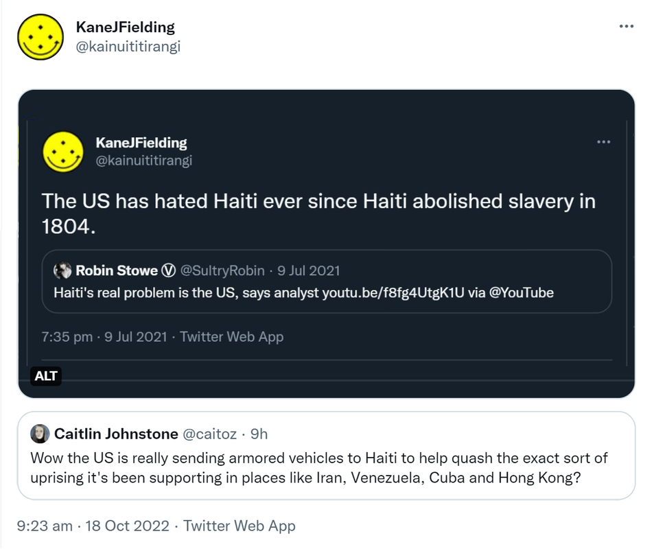 The US has hated Haiti ever since Haiti abolished slavery in 1804. Quote Tweet Robin Stowe @SultryRobin · 9 Jul 2021 Haiti's real problem is the US, says analyst. via @YouTube 7:35 pm · 9 Jul 2021. Quote Tweet. Caitlin Johnstone @caitoz. Wow the US is really sending armored vehicles to Haiti to help quash the exact sort of uprising it's been supporting in places like Iran, Venezuela, Cuba and Hong Kong? 9:23 am · 18 Oct 2022.