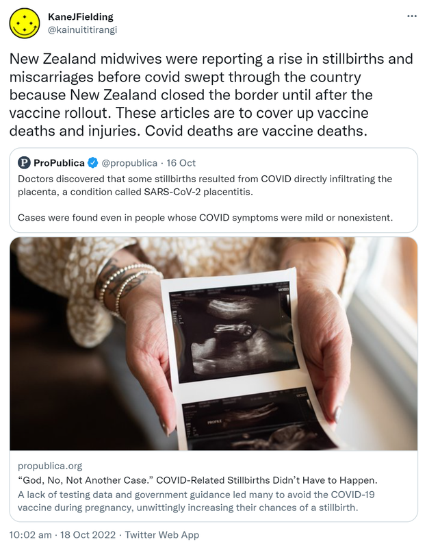 New Zealand midwives were reporting a rise in stillbirths and miscarriages before covid swept through the country because New Zealand closed the border until after the vaccine rollout. These articles are to cover up vaccine deaths and injuries. Covid deaths are vaccine deaths. Quote Tweet. ProPublica @propublica. Doctors discovered that some stillbirths resulted from COVID directly infiltrating the placenta, a condition called SARS-CoV-2 placentitis. Cases were found even in people whose COVID symptoms were mild or nonexistent. Propublica.org. God No Not Another Case. COVID-Related Stillbirths Didn’t Have to Happen. A lack of testing data and government guidance led many to avoid the COVID-19 vaccine during pregnancy, unwittingly increasing their chances of a stillbirth. 10:02 am · 18 Oct 2022.