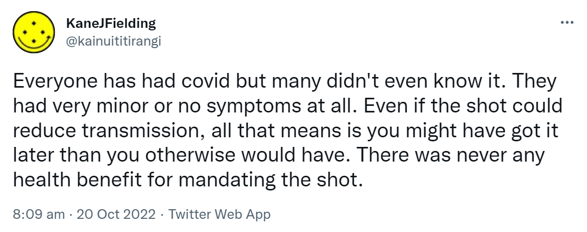 Everyone has had covid but many didn't even know it. They had very minor or no symptoms at all. Even if the shot could reduce transmission, all that means is you might have got it later than you otherwise would have. There was never any health benefit for mandating the shot. 8:09 am · 20 Oct 2022.