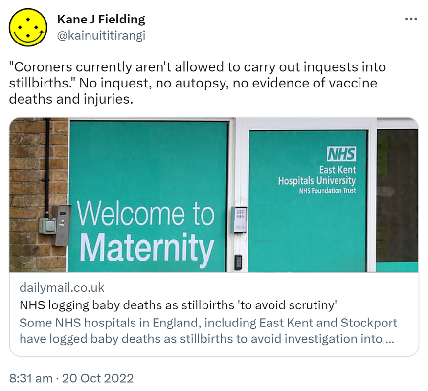 Coroners currently aren't allowed to carry out inquests into stillbirths. No inquest, no autopsy, no evidence of vaccine deaths and injuries. Dailymail.co.uk. NHS logging baby deaths as stillbirths 'to avoid scrutiny'. Some NHS hospitals in England, including East Kent and Stockport have logged baby deaths as stillbirths to avoid investigation into maternity care practices, it has been claimed. 8:31 am · 20 Oct 2022.