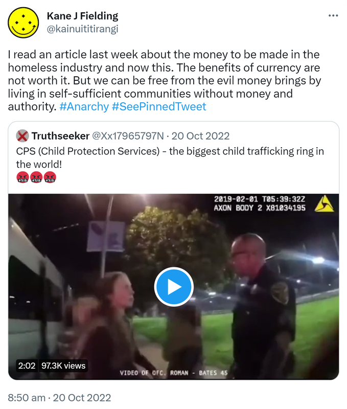 I read an article last week about the money to be made in the homeless industry and now this. The benefits of currency are not worth it. But we can be free from the evil money brings by living in self-sufficient communities without money and authority. Hashtag Anarchy Hashtag See Pinned Tweet. Quote Tweet. @Xx17965797N. CPS (Child Protection Services) - the biggest child trafficking ring in the world! 8:50 am · 20 Oct 2022.