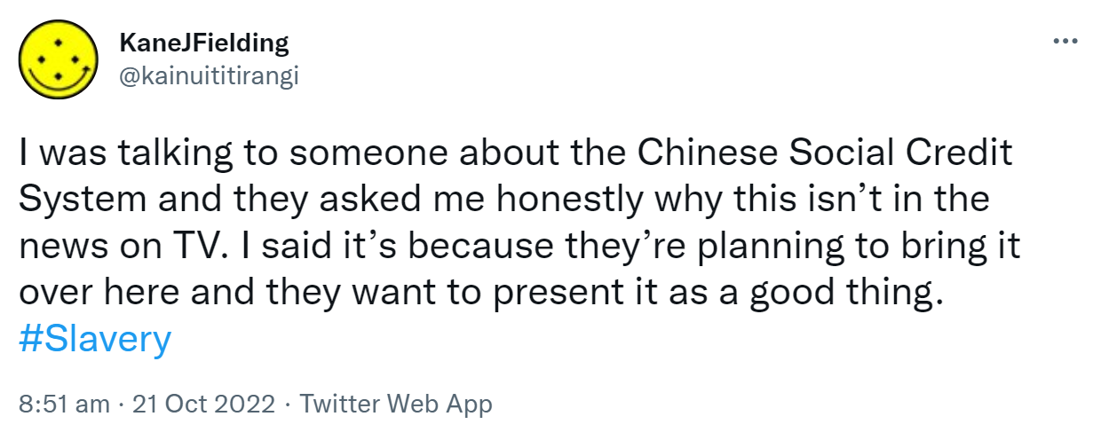 I was talking to someone about the Chinese Social Credit System and they asked me honestly why this isn’t in the news on TV. I said it’s because they’re planning to bring it over here and they want to present it as a good thing. Hashtag Slavery. 8:51 am · 21 Oct 2022.