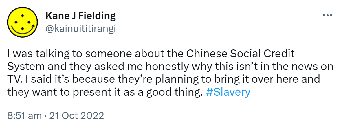I was talking to someone about the Chinese Social Credit System and they asked me honestly why this isn’t in the news on TV. I said it’s because they’re planning to bring it over here and they want to present it as a good thing. Hashtag Slavery. 8:51 am · 21 Oct 2022.