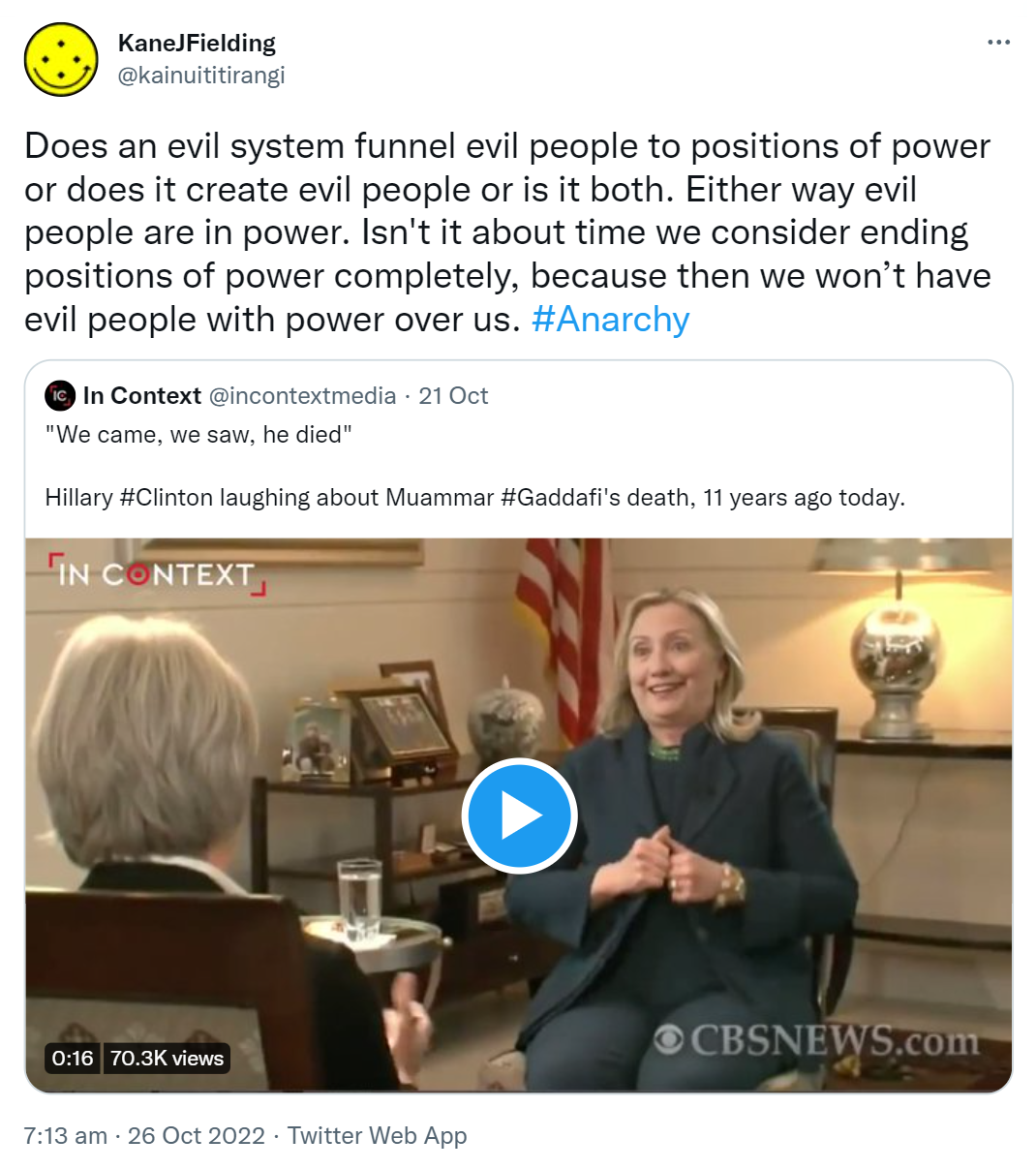 Does an evil system funnel evil people to positions of power or does it create evil people or is it both. Either way evil people are in power. Isn't it about time we consider ending positions of power completely, because then we won’t have evil people with power over us. Hashtag Anarchy. Quote Tweet. In Context @incontextmedia. We came, we saw, he died. Hillary hashtag Clinton laughing about Muammar Hashtag Gaddafi's death, 11 years ago today. 7:13 am · 26 Oct 2022.